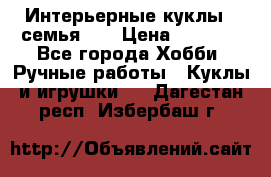 Интерьерные куклы - семья. ) › Цена ­ 4 200 - Все города Хобби. Ручные работы » Куклы и игрушки   . Дагестан респ.,Избербаш г.